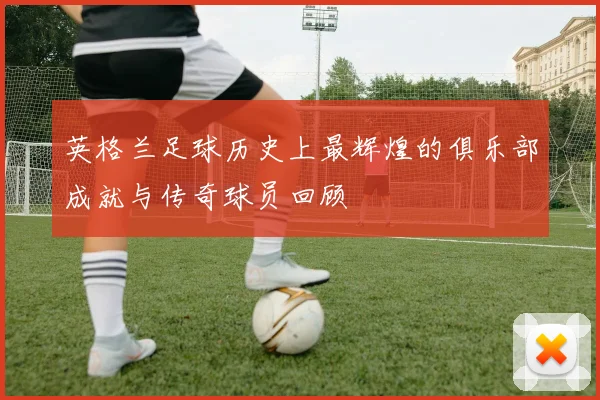 英格兰足球历史上最辉煌的俱乐部成就与传奇球员回顾