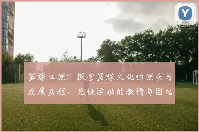 篮球江源：探索篮球文化的源头与发展历程，见证运动的激情与团结力量