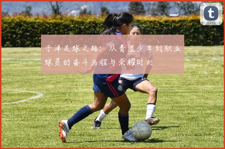 于洋足球之路：从青涩少年到职业球员的奋斗历程与荣耀时刻