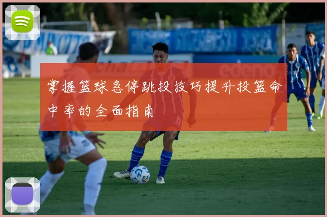 掌握篮球急停跳投技巧提升投篮命中率的全面指南