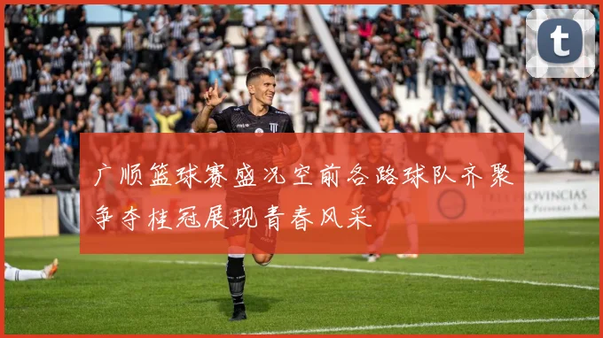 广顺篮球赛盛况空前各路球队齐聚争夺桂冠展现青春风采