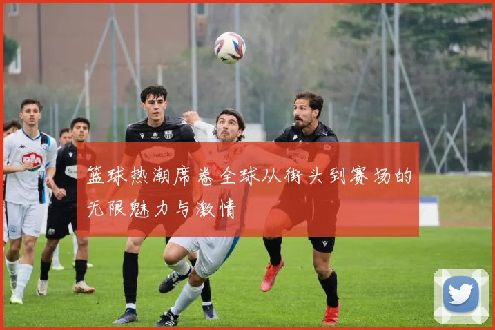 篮球热潮席卷全球从街头到赛场的无限魅力与激情