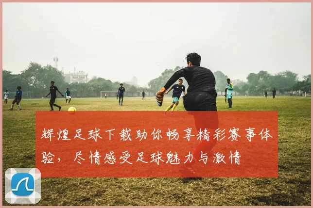 辉煌足球下载助你畅享精彩赛事体验，尽情感受足球魅力与激情
