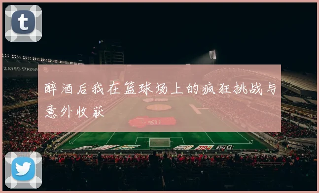 醉酒后我在篮球场上的疯狂挑战与意外收获